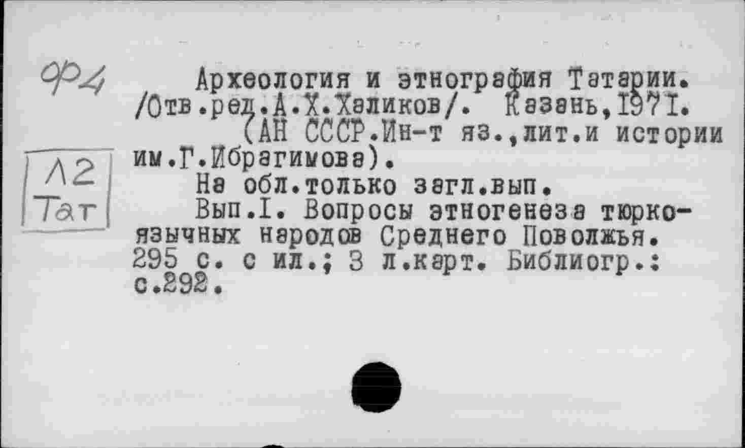 ﻿Археология и этнография Татарии» /Отв .ред.А ЛЛаликов/. Казань, Î97I.
ÎАП СССР.Ин-т яз.,лит.и истории им.Г.Ибрагимова).
На обл.только зэгл.вып.
Вып.1. Вопросы этногенеза тюркоязычных народов Среднего Поволжья. 295 с. с ил.; 3 л.карт. Библиогр.: с.292.